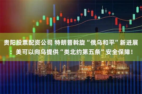 贵阳股票配资公司 特朗普斡旋“俄乌和平”新进展：美可以向乌提供“类北约第五条”安全保障！