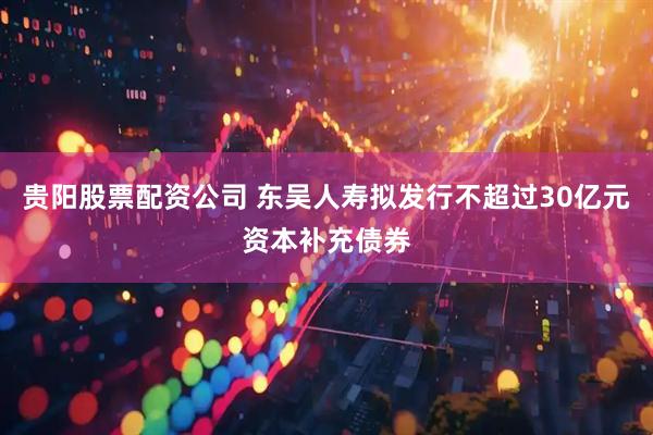 贵阳股票配资公司 东吴人寿拟发行不超过30亿元资本补充债券