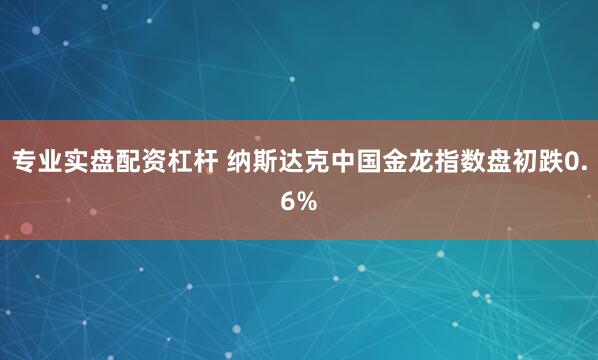 专业实盘配资杠杆 纳斯达克中国金龙指数盘初跌0.6%