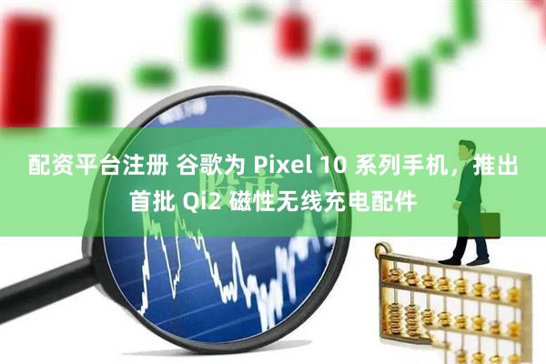 配资平台注册 谷歌为 Pixel 10 系列手机，推出首批 Qi2 磁性无线充电配件