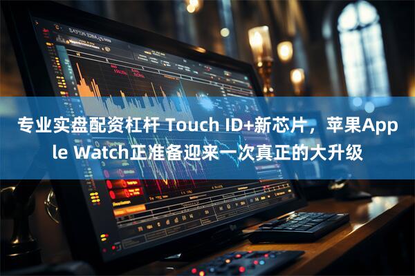 专业实盘配资杠杆 Touch ID+新芯片，苹果Apple Watch正准备迎来一次真正的大升级