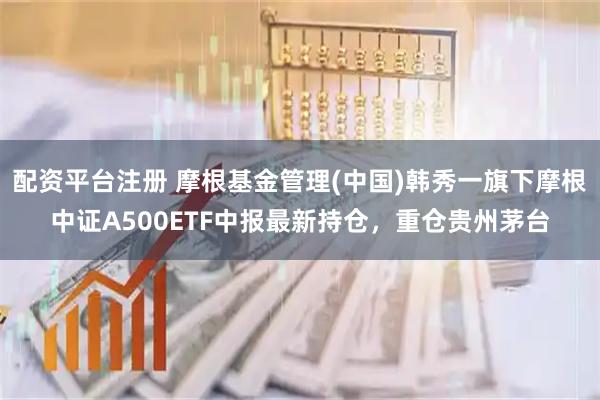 配资平台注册 摩根基金管理(中国)韩秀一旗下摩根中证A500ETF中报最新持仓，重仓贵州茅台