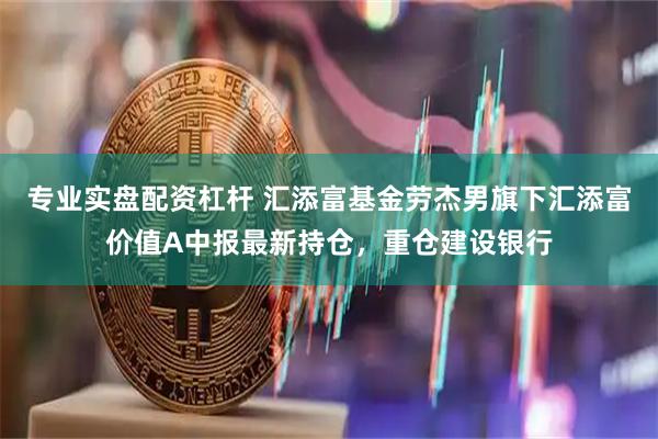 专业实盘配资杠杆 汇添富基金劳杰男旗下汇添富价值A中报最新持仓，重仓建设银行