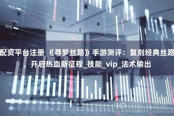 配资平台注册 《寻梦丝路》手游测评：复刻经典丝路，开启热血新征程_技能_vip_法术输出