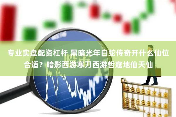 专业实盘配资杠杆 黑暗光年白蛇传奇开什么仙位合适？暗影西游寒刀西游哲寇地仙天仙