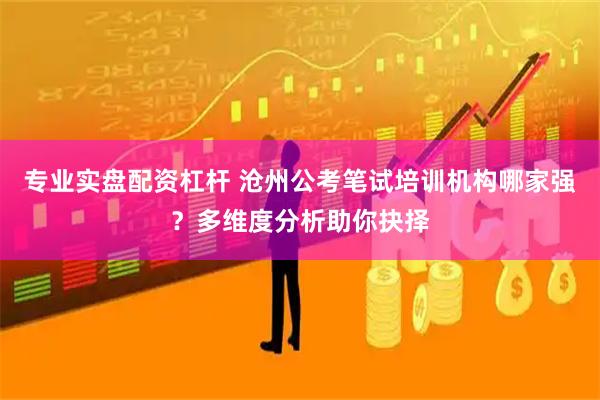 专业实盘配资杠杆 沧州公考笔试培训机构哪家强?多维度分析助你抉择