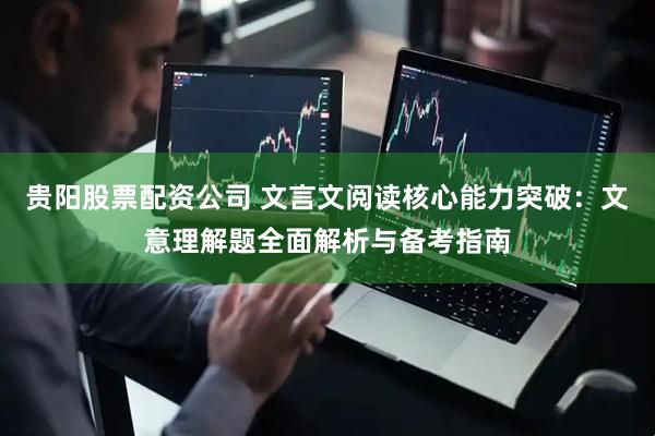 贵阳股票配资公司 文言文阅读核心能力突破：文意理解题全面解析与备考指南
