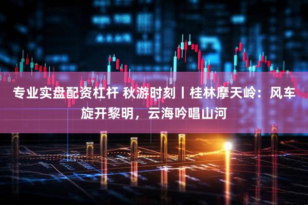专业实盘配资杠杆 秋游时刻丨桂林摩天岭：风车旋开黎明，云海吟唱山河