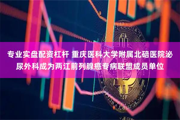 专业实盘配资杠杆 重庆医科大学附属北碚医院泌尿外科成为两江前列腺癌专病联盟成员单位