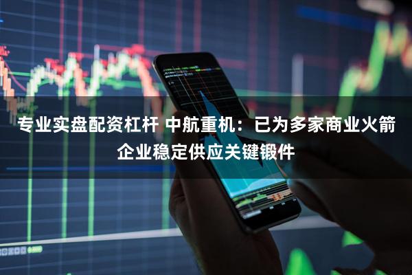 专业实盘配资杠杆 中航重机：已为多家商业火箭企业稳定供应关键锻件
