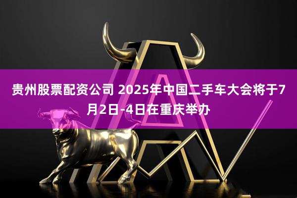 贵州股票配资公司 2025年中国二手车大会将于7月2日-4日在重庆举办