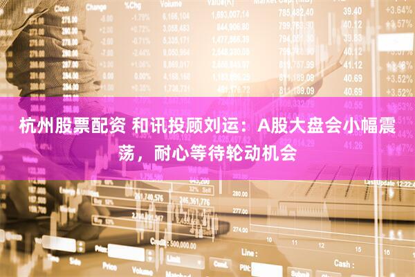 杭州股票配资 和讯投顾刘运：A股大盘会小幅震荡，耐心等待轮动机会