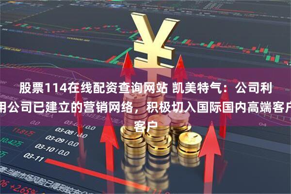 股票114在线配资查询网站 凯美特气：公司利用公司已建立的营销网络，积极切入国际国内高端客户