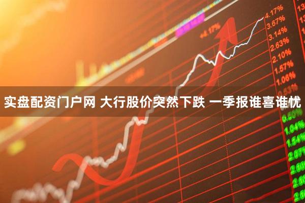 实盘配资门户网 大行股价突然下跌 一季报谁喜谁忧