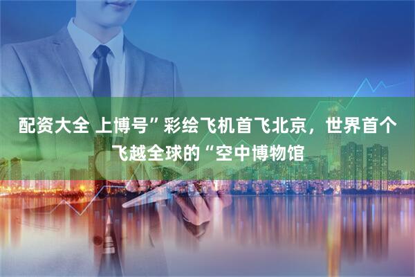配资大全 上博号”彩绘飞机首飞北京，世界首个飞越全球的“空中博物馆