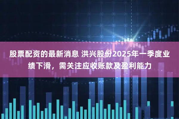 股票配资的最新消息 洪兴股份2025年一季度业绩下滑，需关注应收账款及盈利能力