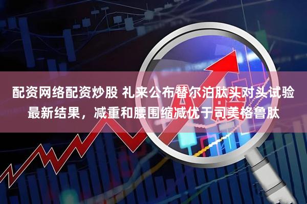 配资网络配资炒股 礼来公布替尔泊肽头对头试验最新结果，减重和腰围缩减优于司美格鲁肽