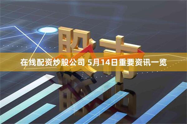 在线配资炒股公司 5月14日重要资讯一览
