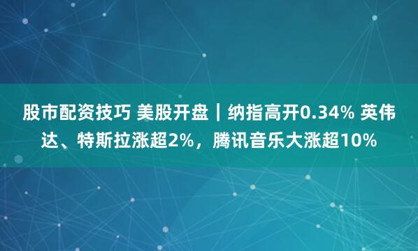 股市配资技巧 美股开盘｜纳指高开0.34% 英伟达、特斯拉涨超2%，腾讯音乐大涨超10%