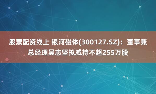 股票配资线上 银河磁体(300127.SZ)：董事兼总经理吴志坚拟减持不超255万股