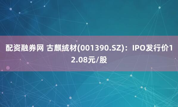 配资融券网 古麒绒材(001390.SZ)：IPO发行价12.08元/股