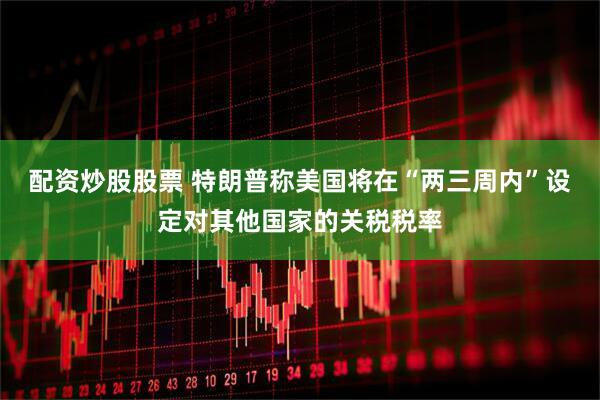 配资炒股股票 特朗普称美国将在“两三周内”设定对其他国家的关税税率