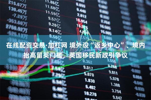 在线配资交易·加杠网 境外设“返乡中心”、境内抬高留英门槛，英国移民新政引争议
