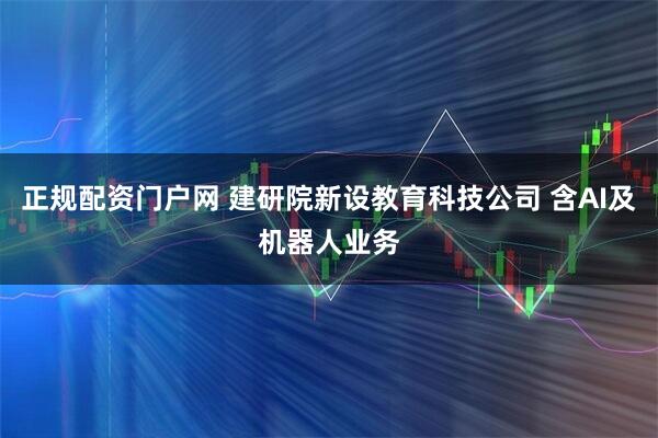 正规配资门户网 建研院新设教育科技公司 含AI及机器人业务