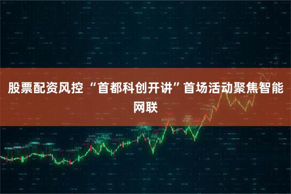 股票配资风控 “首都科创开讲”首场活动聚焦智能网联