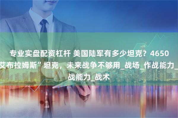 专业实盘配资杠杆 美国陆军有多少坦克？4650辆“艾布拉姆斯”坦克，未来战争不够用_战场_作战能力_战术
