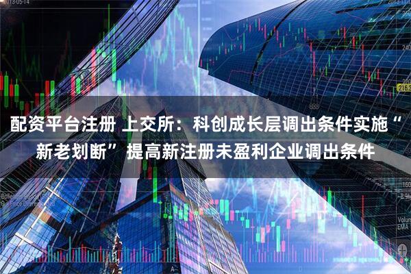 配资平台注册 上交所：科创成长层调出条件实施“新老划断” 提高新注册未盈利企业调出条件