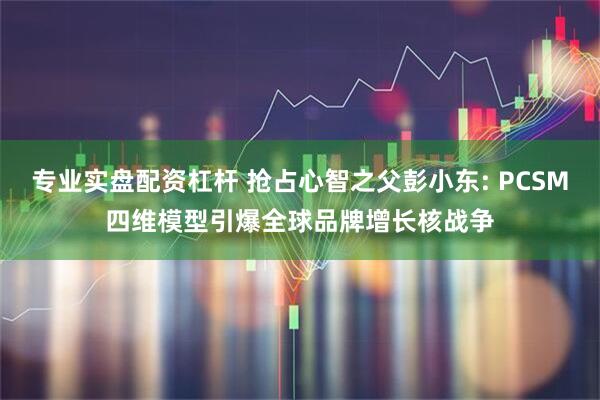 专业实盘配资杠杆 抢占心智之父彭小东: PCSM四维模型引爆全球品牌增长核战争