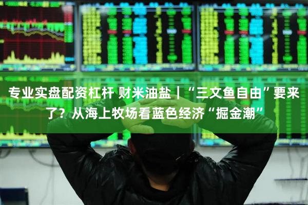 专业实盘配资杠杆 财米油盐｜“三文鱼自由”要来了？从海上牧场看蓝色经济“掘金潮”