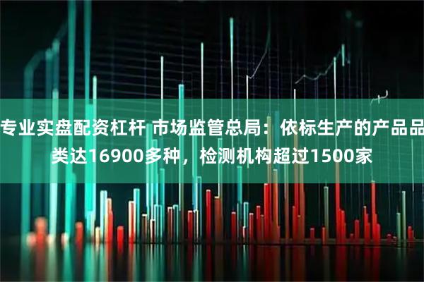 专业实盘配资杠杆 市场监管总局：依标生产的产品品类达16900多种，检测机构超过1500家