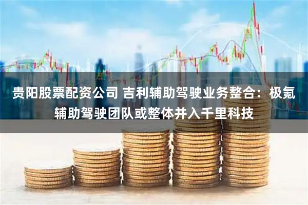 贵阳股票配资公司 吉利辅助驾驶业务整合：极氪辅助驾驶团队或整体并入千里科技