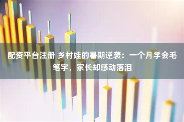 配资平台注册 乡村娃的暑期逆袭：一个月学会毛笔字，家长却感动落泪