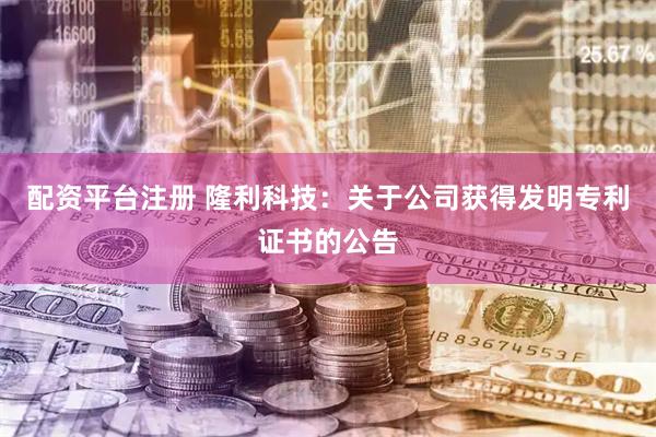 配资平台注册 隆利科技：关于公司获得发明专利证书的公告