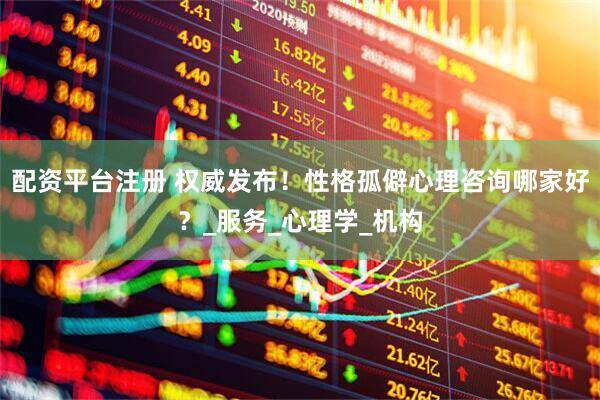 配资平台注册 权威发布！性格孤僻心理咨询哪家好？_服务_心理学_机构