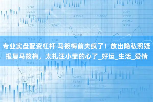 专业实盘配资杠杆 马筱梅前夫疯了！放出隐私照疑报复马筱梅，太扎汪小菲的心了_好运_生活_爱情
