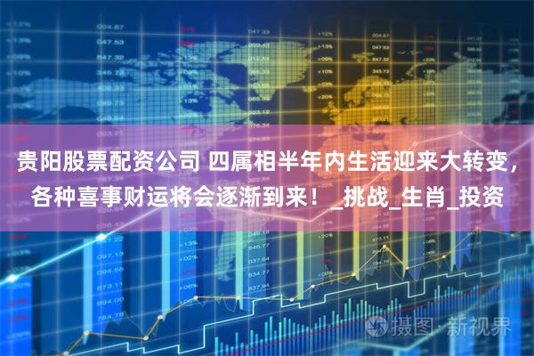 贵阳股票配资公司 四属相半年内生活迎来大转变，各种喜事财运将会逐渐到来！_挑战_生肖_投资