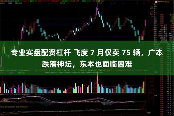专业实盘配资杠杆 飞度 7 月仅卖 75 辆，广本跌落神坛，东本也面临困难