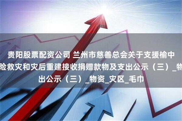 贵阳股票配资公司 兰州市慈善总会关于支援榆中县山洪灾害抢险救灾和灾后重建接收捐赠款物及支出公示（三）_物资_灾区_毛巾