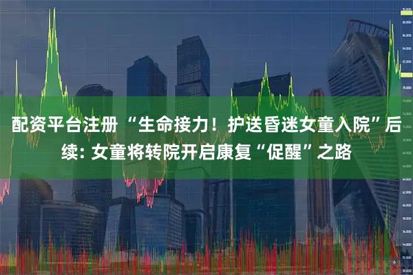 配资平台注册 “生命接力！护送昏迷女童入院”后续: 女童将转院开启康复“促醒”之路