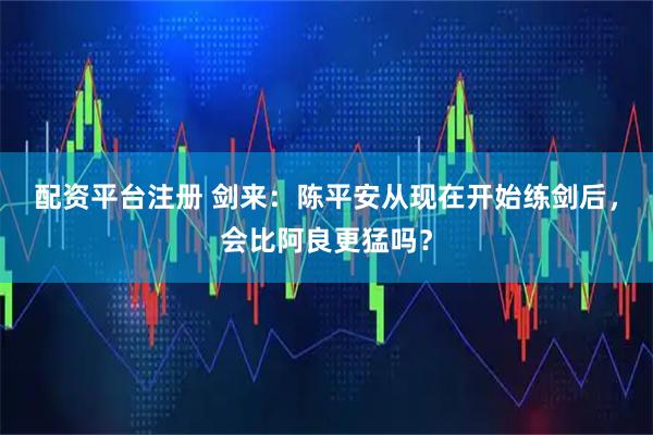 配资平台注册 剑来：陈平安从现在开始练剑后，会比阿良更猛吗？